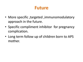 Future
• More specific ,targeted ,immunomodulatory
approach in the future.
• Specific compliment inhibitor for pregnancy
complication.
• Long term follow up of children born to APS
mother.
 