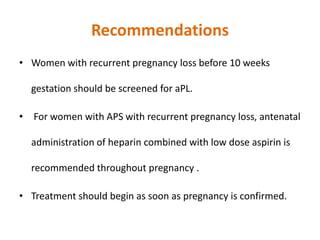 Recommendations
• Women with recurrent pregnancy loss before 10 weeks
gestation should be screened for aPL.
• For women with APS with recurrent pregnancy loss, antenatal
administration of heparin combined with low dose aspirin is
recommended throughout pregnancy .
• Treatment should begin as soon as pregnancy is confirmed.
 