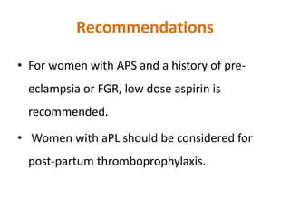 Recommendations
• For women with APS and a history of pre-
eclampsia or FGR, low dose aspirin is
recommended.
• Women with aPL should be considered for
post-partum thromboprophylaxis.
 