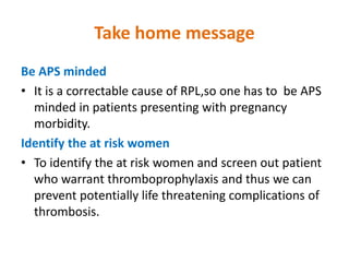 Take home message
Be APS minded
• It is a correctable cause of RPL,so one has to be APS
minded in patients presenting with pregnancy
morbidity.
Identify the at risk women
• To identify the at risk women and screen out patient
who warrant thromboprophylaxis and thus we can
prevent potentially life threatening complications of
thrombosis.
 