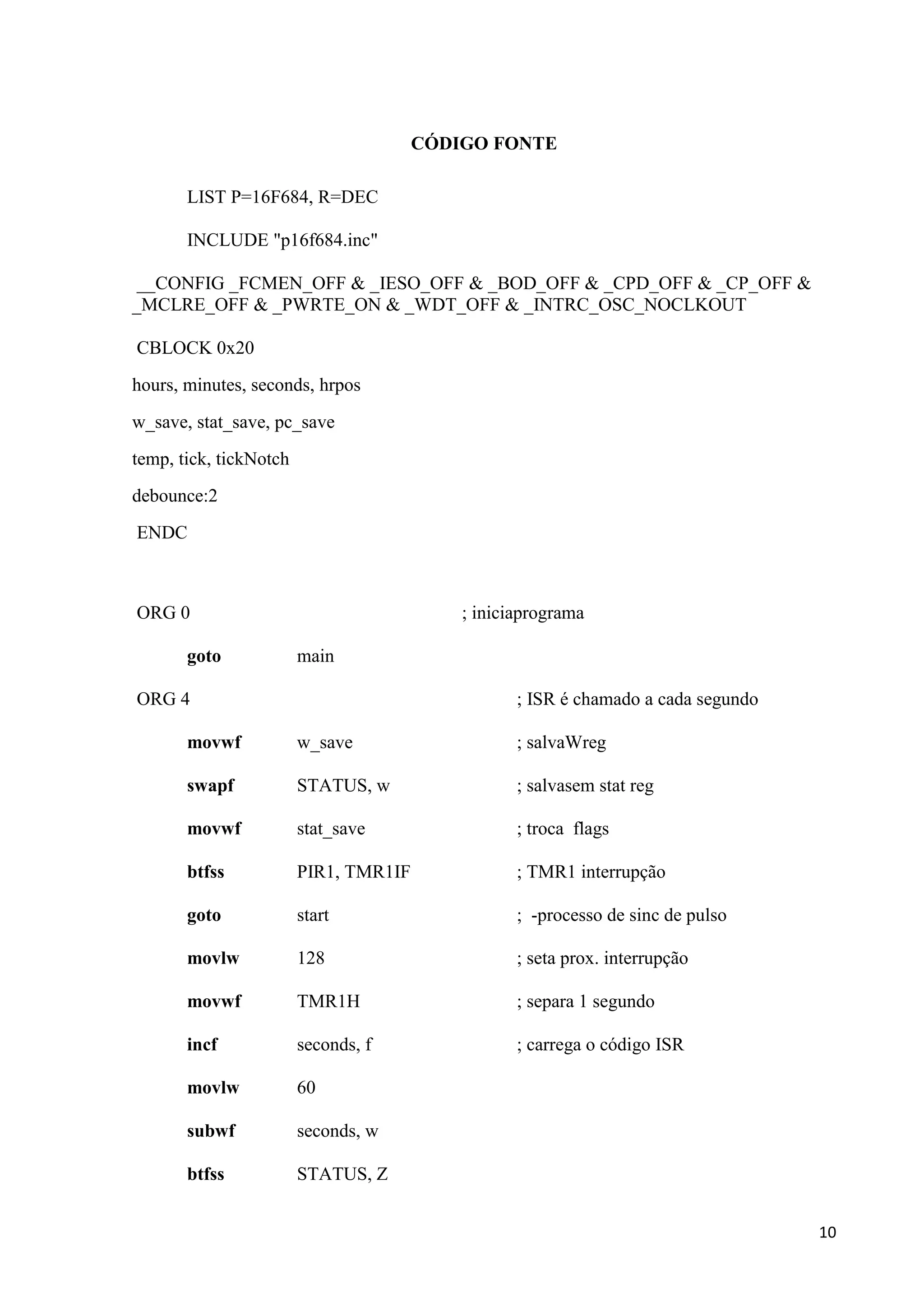 CÓDIGO FONTE
LIST P=16F684, R=DEC
INCLUDE "p16f684.inc"
__CONFIG _FCMEN_OFF & _IESO_OFF & _BOD_OFF & _CPD_OFF & _CP_OFF &
_MCLRE_OFF & _PWRTE_ON & _WDT_OFF & _INTRC_OSC_NOCLKOUT
CBLOCK 0x20
hours, minutes, seconds, hrpos
w_save, stat_save, pc_save
temp, tick, tickNotch
debounce:2
ENDC

ORG 0
goto

; iniciaprograma
main

ORG 4

; ISR é chamado a cada segundo

movwf

w_save

; salvaWreg

swapf

STATUS, w

; salvasem stat reg

movwf

stat_save

; troca flags

btfss

PIR1, TMR1IF

; TMR1 interrupção

goto

start

; -processo de sinc de pulso

movlw

128

; seta prox. interrupção

movwf

TMR1H

; separa 1 segundo

incf

seconds, f

; carrega o código ISR

movlw

60

subwf

seconds, w

btfss

STATUS, Z
10

 