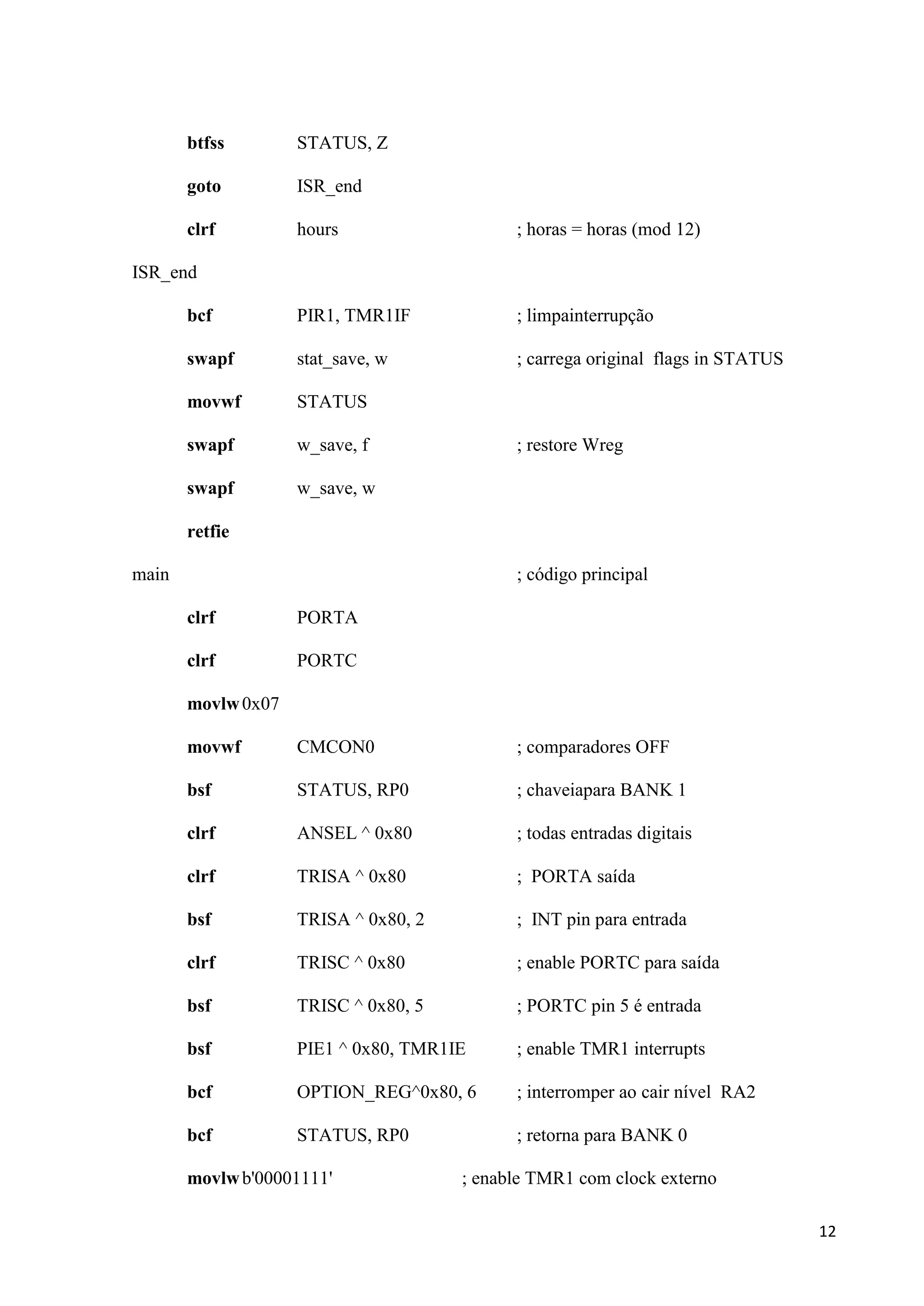 btfss

STATUS, Z

goto

ISR_end

clrf

hours

; horas = horas (mod 12)

bcf

PIR1, TMR1IF

; limpainterrupção

swapf

stat_save, w

; carrega original flags in STATUS

movwf

STATUS

swapf

w_save, f

swapf

w_save, w

ISR_end

; restore Wreg

retfie
main

; código principal
clrf

PORTA

clrf

PORTC

movlw 0x07
movwf

CMCON0

; comparadores OFF

bsf

STATUS, RP0

; chaveiapara BANK 1

clrf

ANSEL ^ 0x80

; todas entradas digitais

clrf

TRISA ^ 0x80

; PORTA saída

bsf

TRISA ^ 0x80, 2

; INT pin para entrada

clrf

TRISC ^ 0x80

; enable PORTC para saída

bsf

TRISC ^ 0x80, 5

; PORTC pin 5 é entrada

bsf

PIE1 ^ 0x80, TMR1IE

; enable TMR1 interrupts

bcf

OPTION_REG^0x80, 6

; interromper ao cair nível RA2

bcf

STATUS, RP0

; retorna para BANK 0

movlw b'00001111'

; enable TMR1 com clock externo
12

 