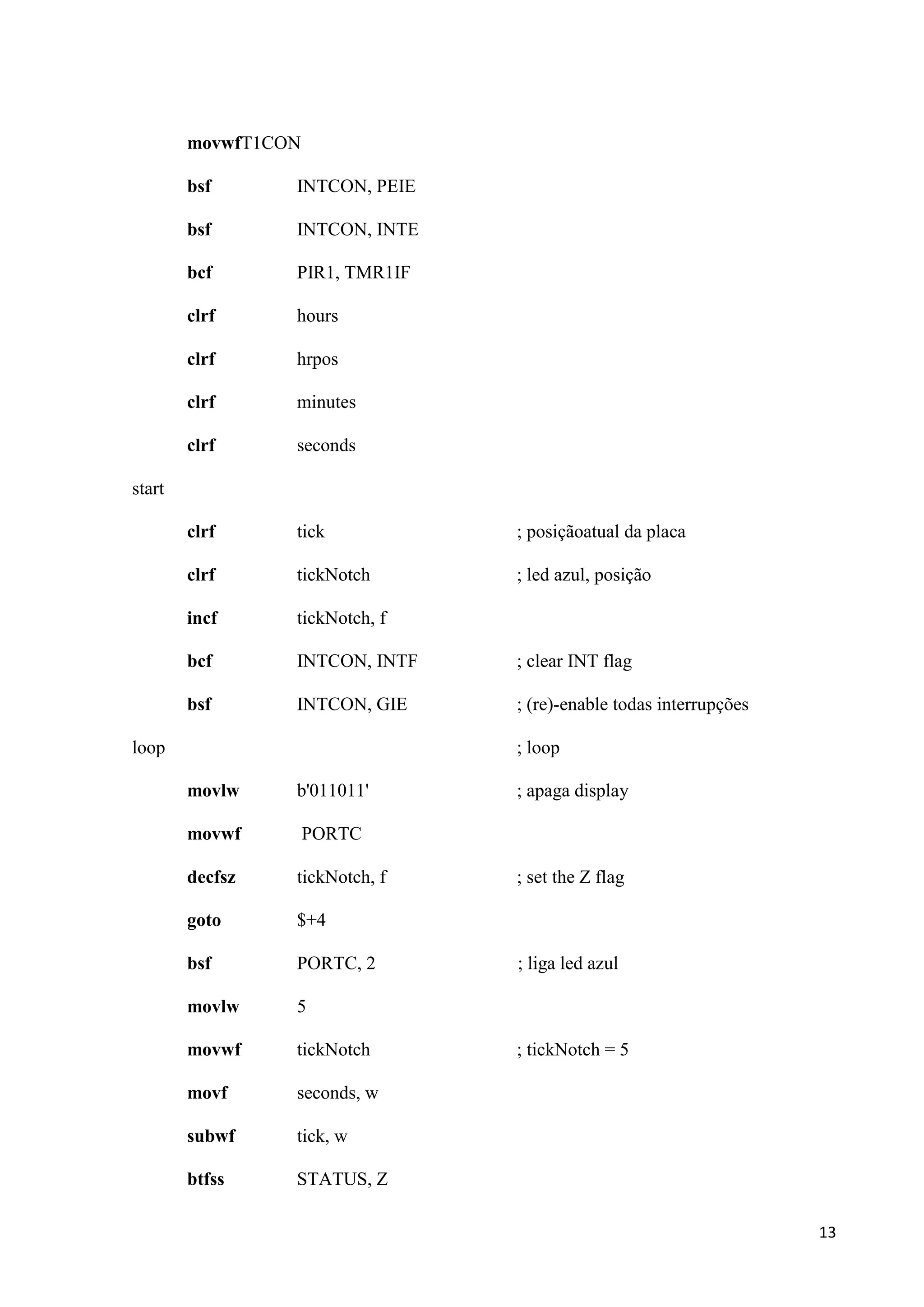 movwfT1CON
bsf

INTCON, PEIE

bsf

INTCON, INTE

bcf

PIR1, TMR1IF

clrf

hours

clrf

hrpos

clrf

minutes

clrf

seconds

clrf

tick

; posiçãoatual da placa

clrf

tickNotch

; led azul, posição

incf

tickNotch, f

bcf

INTCON, INTF

; clear INT flag

bsf

INTCON, GIE

; (re)-enable todas interrupções

start

loop

; loop
movlw

b'011011'

movwf

PORTC

decfsz

tickNotch, f

goto

$+4

bsf

PORTC, 2

movlw

5

movwf

tickNotch

movf

seconds, w

subwf

tick, w

btfss

; apaga display

STATUS, Z

; set the Z flag

; liga led azul

; tickNotch = 5

13

 