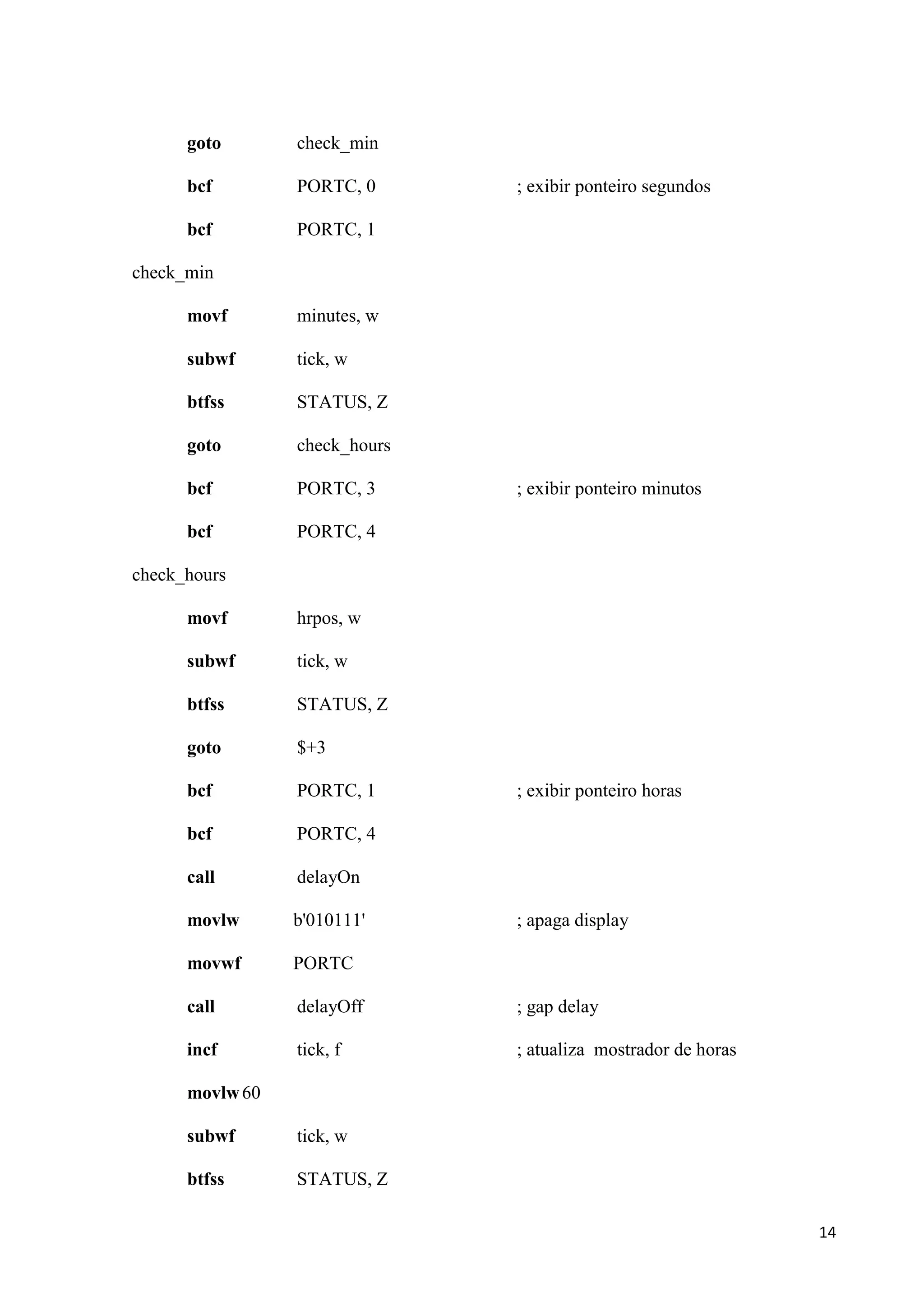 goto

check_min

bcf

PORTC, 0

bcf

PORTC, 1

; exibir ponteiro segundos

check_min
movf

minutes, w

subwf

tick, w

btfss

STATUS, Z

goto

check_hours

bcf

PORTC, 3

bcf

PORTC, 4

; exibir ponteiro minutos

check_hours
movf

hrpos, w

subwf

tick, w

btfss

STATUS, Z

goto

$+3

bcf

PORTC, 1

bcf

PORTC, 4

call

delayOn

movlw

b'010111'

movwf

PORTC

call

delayOff

; gap delay

incf

tick, f

; atualiza mostrador de horas

; exibir ponteiro horas

; apaga display

movlw 60
subwf

tick, w

btfss

STATUS, Z
14

 