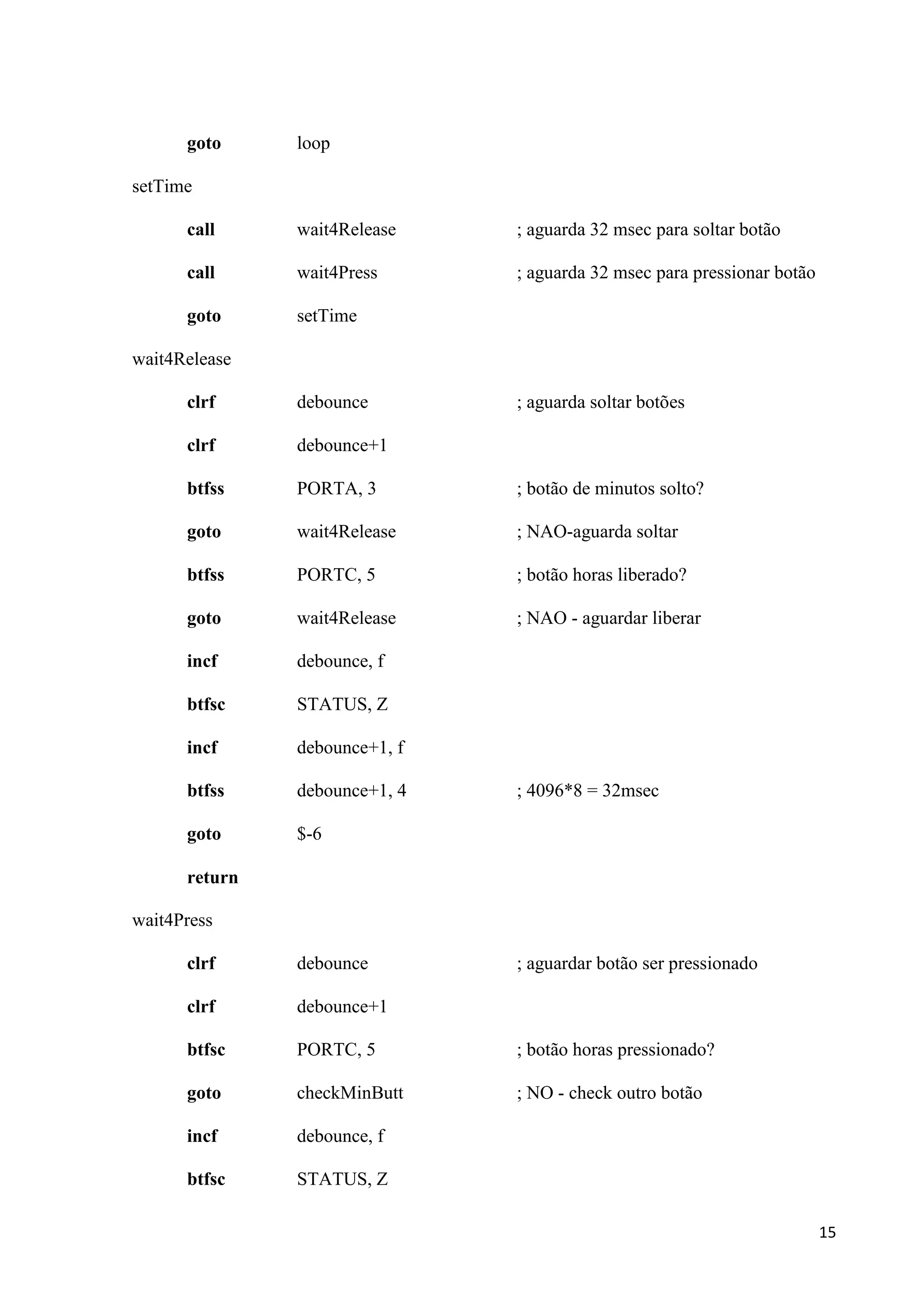 goto

loop

setTime
call

wait4Release

; aguarda 32 msec para soltar botão

call

wait4Press

; aguarda 32 msec para pressionar botão

goto

setTime

wait4Release
clrf

debounce

; aguarda soltar botões

clrf

debounce+1

btfss

PORTA, 3

; botão de minutos solto?

goto

wait4Release

; NAO-aguarda soltar

btfss

PORTC, 5

; botão horas liberado?

goto

wait4Release

; NAO - aguardar liberar

incf

debounce, f

btfsc

STATUS, Z

incf

debounce+1, f

btfss

debounce+1, 4

goto

$-6

; 4096*8 = 32msec

return
wait4Press
clrf

debounce

; aguardar botão ser pressionado

clrf

debounce+1

btfsc

PORTC, 5

; botão horas pressionado?

goto

checkMinButt

; NO - check outro botão

incf

debounce, f

btfsc

STATUS, Z
15

 