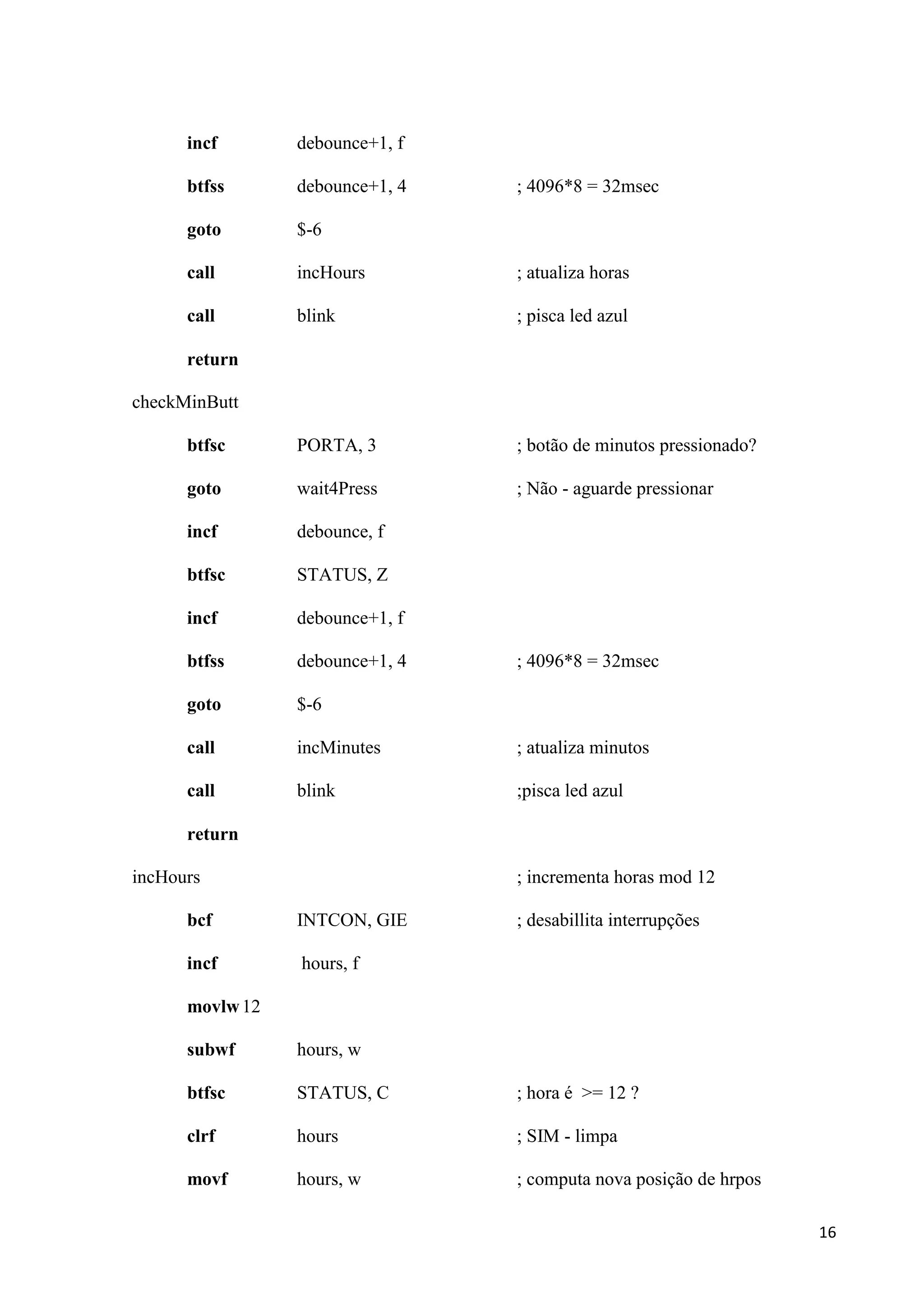 incf

debounce+1, f

btfss

debounce+1, 4

goto

$-6

call

incHours

; atualiza horas

call

blink

; pisca led azul

btfsc

PORTA, 3

; botão de minutos pressionado?

goto

wait4Press

; Não - aguarde pressionar

incf

debounce, f

btfsc

STATUS, Z

incf

debounce+1, f

btfss

debounce+1, 4

goto

$-6

call

incMinutes

; atualiza minutos

call

blink

;pisca led azul

; 4096*8 = 32msec

return
checkMinButt

; 4096*8 = 32msec

return
incHours

; incrementa horas mod 12

bcf

INTCON, GIE

incf

; desabillita interrupções

hours, f

movlw 12
subwf

hours, w

btfsc

STATUS, C

; hora é >= 12 ?

clrf

hours

; SIM - limpa

movf

hours, w

; computa nova posição de hrpos
16

 