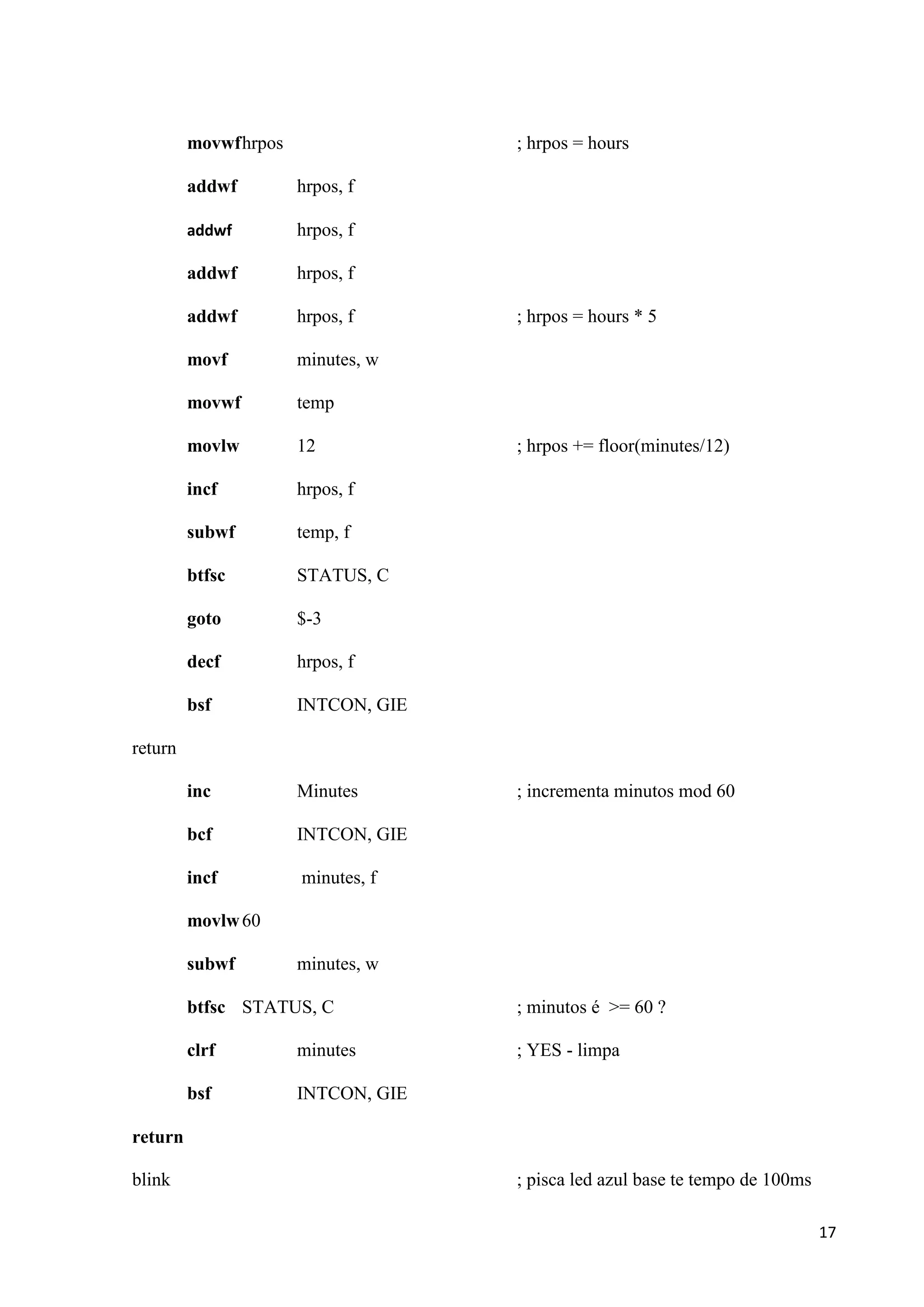 movwf hrpos

; hrpos = hours

addwf

hrpos, f

addwf

hrpos, f

addwf

hrpos, f

addwf

hrpos, f

movf

minutes, w

movwf

temp

movlw

12

incf

hrpos, f

subwf

temp, f

btfsc

STATUS, C

goto

$-3

decf

hrpos, f

bsf

INTCON, GIE

inc

Minutes

bcf

INTCON, GIE

incf

minutes, f

; hrpos = hours * 5

; hrpos += floor(minutes/12)

return
; incrementa minutos mod 60

movlw 60
subwf

minutes, w

btfsc STATUS, C

; minutos é >= 60 ?

clrf

minutes

; YES - limpa

bsf

INTCON, GIE

return
blink

; pisca led azul base te tempo de 100ms
17

 