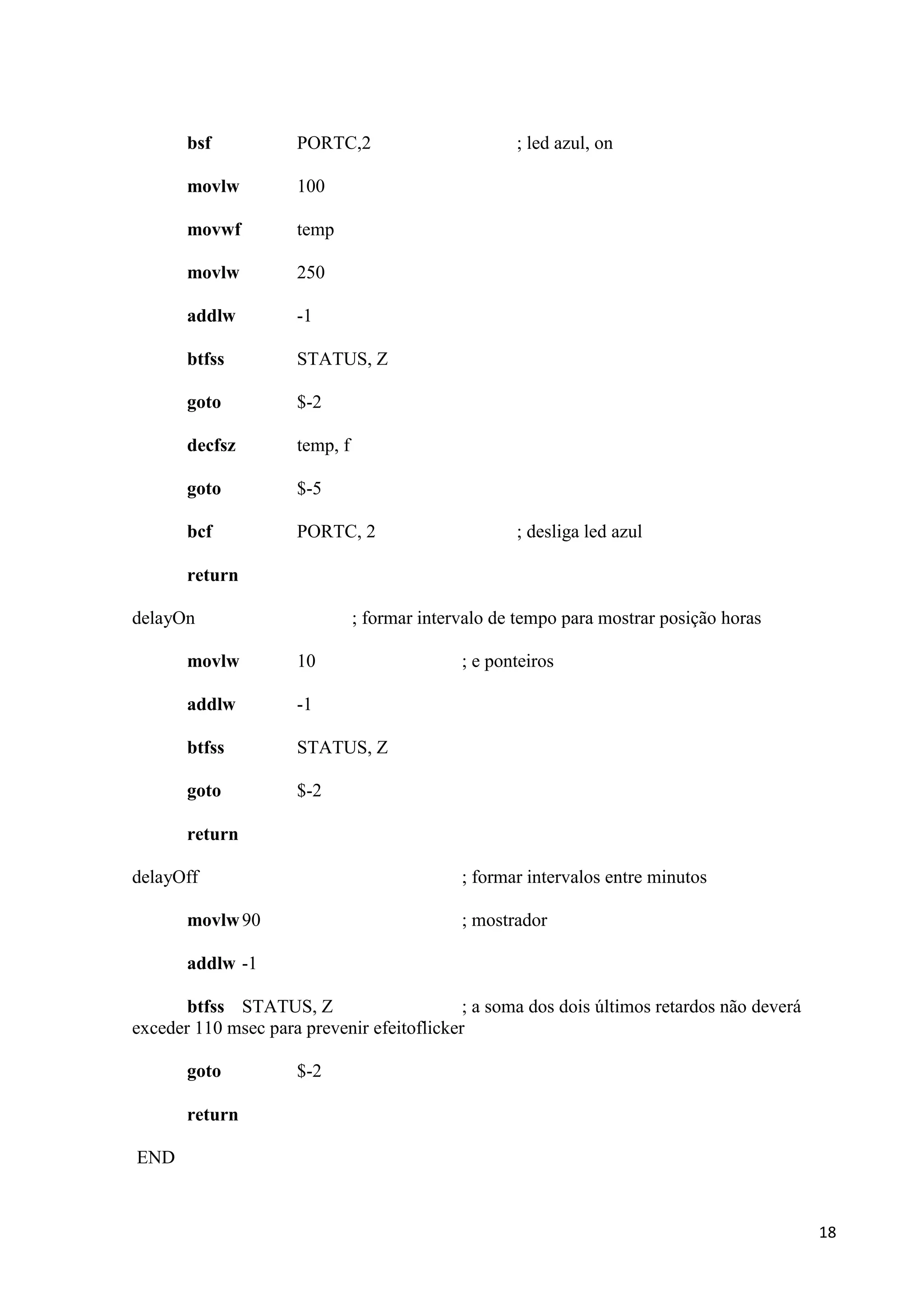 bsf

PORTC,2

movlw

100

movwf

temp

movlw

250

addlw

-1

btfss

STATUS, Z

goto

$-2

decfsz

temp, f

goto

$-5

bcf

PORTC, 2

; led azul, on

; desliga led azul

return
delayOn

; formar intervalo de tempo para mostrar posição horas

movlw

10

addlw

-1

btfss

STATUS, Z

goto

; e ponteiros

$-2

return
delayOff

; formar intervalos entre minutos

movlw 90

; mostrador

addlw -1
btfss STATUS, Z
; a soma dos dois últimos retardos não deverá
exceder 110 msec para prevenir efeitoflicker
goto

$-2

return
END

18

 