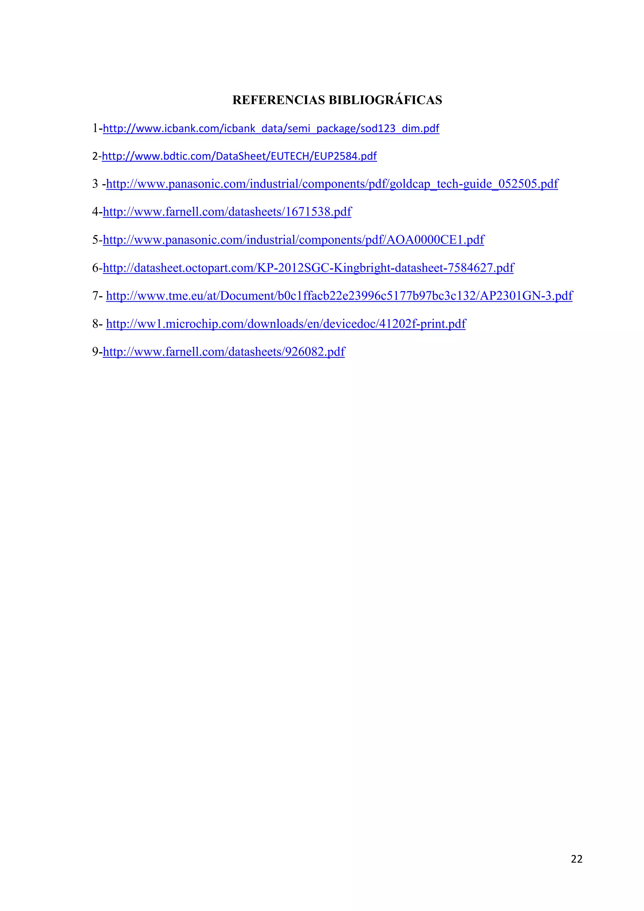 REFERENCIAS BIBLIOGRÁFICAS
1-http://www.icbank.com/icbank_data/semi_package/sod123_dim.pdf
2-http://www.bdtic.com/DataSheet/EUTECH/EUP2584.pdf

3 -http://www.panasonic.com/industrial/components/pdf/goldcap_tech-guide_052505.pdf
4-http://www.farnell.com/datasheets/1671538.pdf
5-http://www.panasonic.com/industrial/components/pdf/AOA0000CE1.pdf
6-http://datasheet.octopart.com/KP-2012SGC-Kingbright-datasheet-7584627.pdf
7- http://www.tme.eu/at/Document/b0c1ffacb22e23996c5177b97bc3c132/AP2301GN-3.pdf
8- http://ww1.microchip.com/downloads/en/devicedoc/41202f-print.pdf
9-http://www.farnell.com/datasheets/926082.pdf

22

 