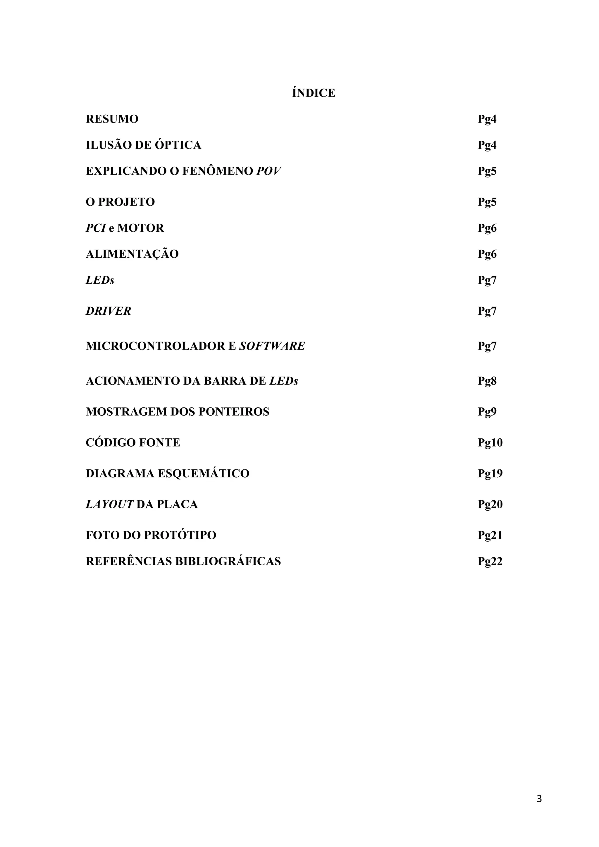 ÍNDICE
RESUMO

Pg4

ILUSÃO DE ÓPTICA

Pg4

EXPLICANDO O FENÔMENO POV

Pg5

O PROJETO

Pg5

PCI e MOTOR

Pg6

ALIMENTAÇÃO

Pg6

LEDs

Pg7

DRIVER

Pg7

MICROCONTROLADOR E SOFTWARE

Pg7

ACIONAMENTO DA BARRA DE LEDs

Pg8

MOSTRAGEM DOS PONTEIROS

Pg9

CÓDIGO FONTE

Pg10

DIAGRAMA ESQUEMÁTICO

Pg19

LAYOUT DA PLACA

Pg20

FOTO DO PROTÓTIPO

Pg21

REFERÊNCIAS BIBLIOGRÁFICAS

Pg22

3

 