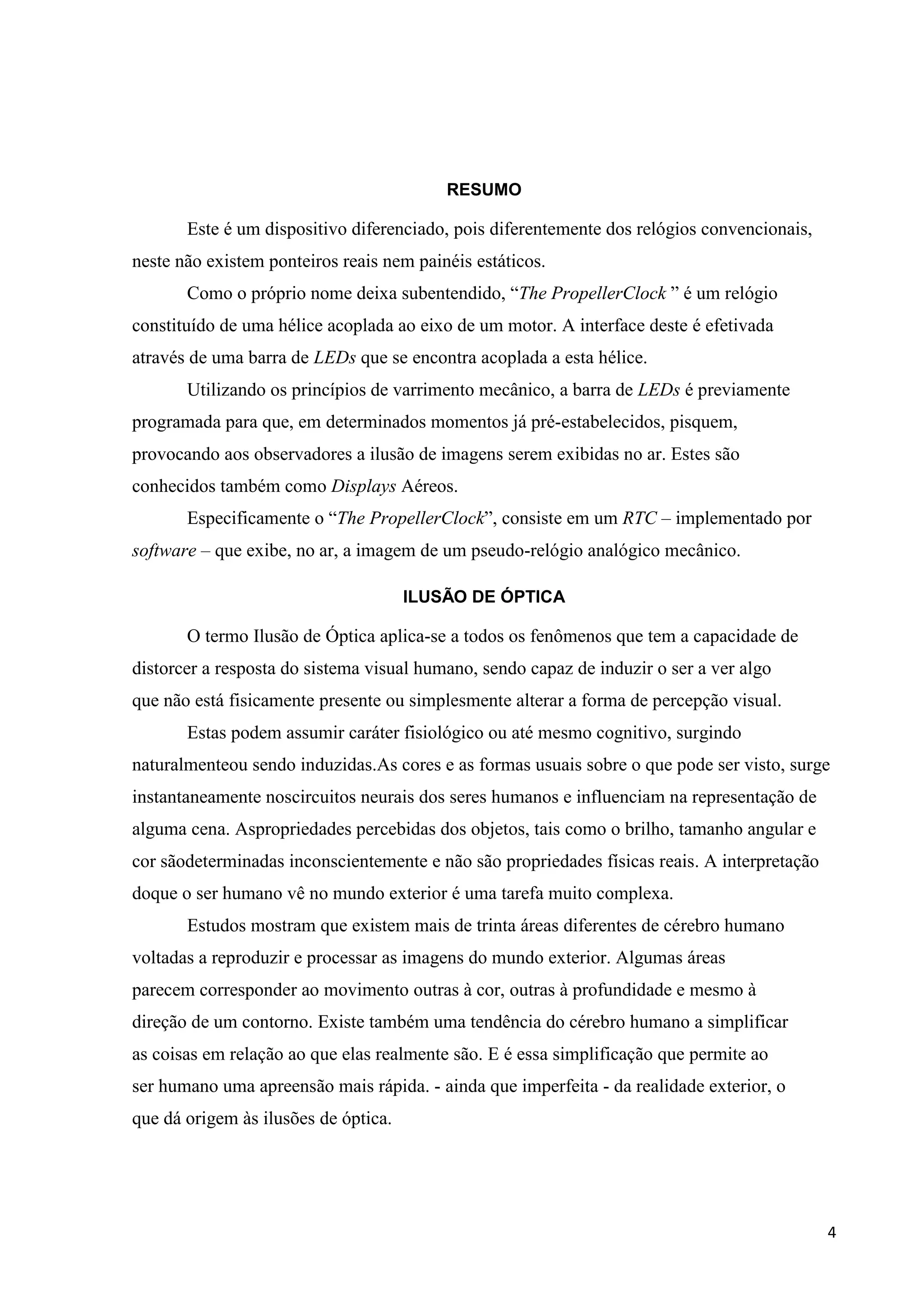 RESUMO

Este é um dispositivo diferenciado, pois diferentemente dos relógios convencionais,
neste não existem ponteiros reais nem painéis estáticos.
Como o próprio nome deixa subentendido, “The PropellerClock ” é um relógio
constituído de uma hélice acoplada ao eixo de um motor. A interface deste é efetivada
através de uma barra de LEDs que se encontra acoplada a esta hélice.
Utilizando os princípios de varrimento mecânico, a barra de LEDs é previamente
programada para que, em determinados momentos já pré-estabelecidos, pisquem,
provocando aos observadores a ilusão de imagens serem exibidas no ar. Estes são
conhecidos também como Displays Aéreos.
Especificamente o “The PropellerClock”, consiste em um RTC – implementado por
software – que exibe, no ar, a imagem de um pseudo-relógio analógico mecânico.
ILUSÃO DE ÓPTICA

O termo Ilusão de Óptica aplica-se a todos os fenômenos que tem a capacidade de
distorcer a resposta do sistema visual humano, sendo capaz de induzir o ser a ver algo
que não está fisicamente presente ou simplesmente alterar a forma de percepção visual.
Estas podem assumir caráter fisiológico ou até mesmo cognitivo, surgindo
naturalmenteou sendo induzidas.As cores e as formas usuais sobre o que pode ser visto, surge
instantaneamente noscircuitos neurais dos seres humanos e influenciam na representação de
alguma cena. Aspropriedades percebidas dos objetos, tais como o brilho, tamanho angular e
cor sãodeterminadas inconscientemente e não são propriedades físicas reais. A interpretação
doque o ser humano vê no mundo exterior é uma tarefa muito complexa.
Estudos mostram que existem mais de trinta áreas diferentes de cérebro humano
voltadas a reproduzir e processar as imagens do mundo exterior. Algumas áreas
parecem corresponder ao movimento outras à cor, outras à profundidade e mesmo à
direção de um contorno. Existe também uma tendência do cérebro humano a simplificar
as coisas em relação ao que elas realmente são. E é essa simplificação que permite ao
ser humano uma apreensão mais rápida. - ainda que imperfeita - da realidade exterior, o
que dá origem às ilusões de óptica.

4

 