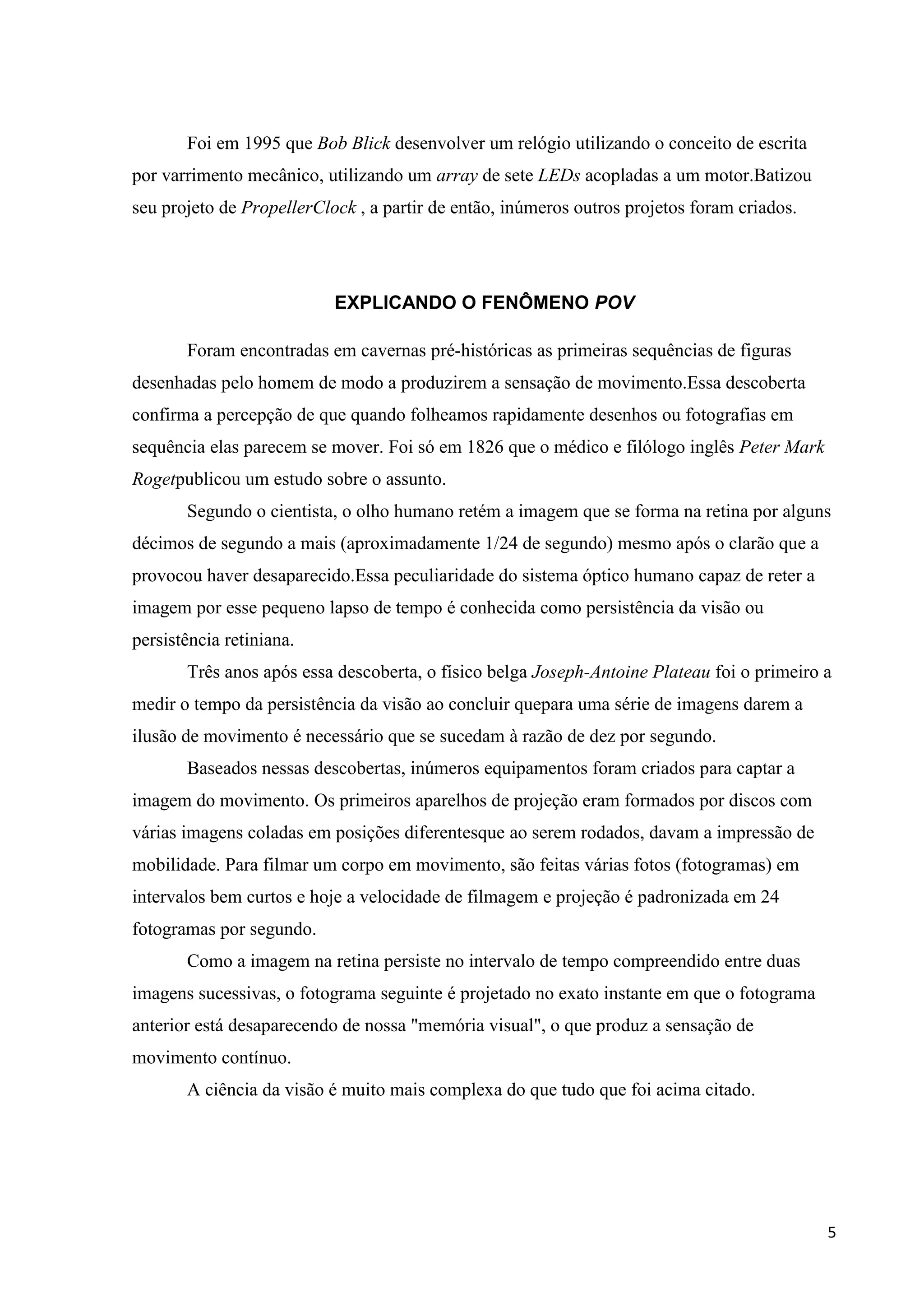 Foi em 1995 que Bob Blick desenvolver um relógio utilizando o conceito de escrita
por varrimento mecânico, utilizando um array de sete LEDs acopladas a um motor.Batizou
seu projeto de PropellerClock , a partir de então, inúmeros outros projetos foram criados.

EXPLICANDO O FENÔMENO POV
Foram encontradas em cavernas pré-históricas as primeiras sequências de figuras
desenhadas pelo homem de modo a produzirem a sensação de movimento.Essa descoberta
confirma a percepção de que quando folheamos rapidamente desenhos ou fotografias em
sequência elas parecem se mover. Foi só em 1826 que o médico e filólogo inglês Peter Mark
Rogetpublicou um estudo sobre o assunto.
Segundo o cientista, o olho humano retém a imagem que se forma na retina por alguns
décimos de segundo a mais (aproximadamente 1/24 de segundo) mesmo após o clarão que a
provocou haver desaparecido.Essa peculiaridade do sistema óptico humano capaz de reter a
imagem por esse pequeno lapso de tempo é conhecida como persistência da visão ou
persistência retiniana.
Três anos após essa descoberta, o físico belga Joseph-Antoine Plateau foi o primeiro a
medir o tempo da persistência da visão ao concluir quepara uma série de imagens darem a
ilusão de movimento é necessário que se sucedam à razão de dez por segundo.
Baseados nessas descobertas, inúmeros equipamentos foram criados para captar a
imagem do movimento. Os primeiros aparelhos de projeção eram formados por discos com
várias imagens coladas em posições diferentesque ao serem rodados, davam a impressão de
mobilidade. Para filmar um corpo em movimento, são feitas várias fotos (fotogramas) em
intervalos bem curtos e hoje a velocidade de filmagem e projeção é padronizada em 24
fotogramas por segundo.
Como a imagem na retina persiste no intervalo de tempo compreendido entre duas
imagens sucessivas, o fotograma seguinte é projetado no exato instante em que o fotograma
anterior está desaparecendo de nossa "memória visual", o que produz a sensação de
movimento contínuo.
A ciência da visão é muito mais complexa do que tudo que foi acima citado.

5

 