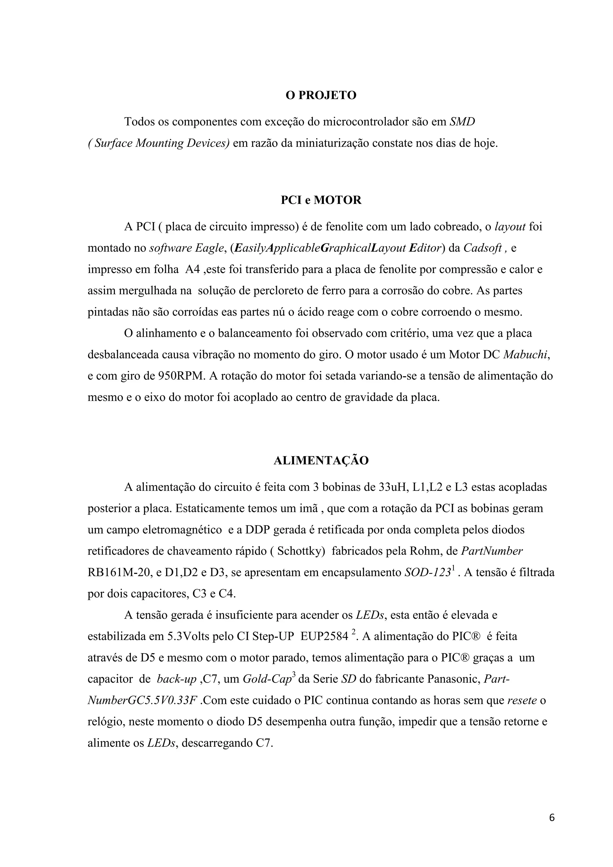 O PROJETO
Todos os componentes com exceção do microcontrolador são em SMD
( Surface Mounting Devices) em razão da miniaturização constate nos dias de hoje.

PCI e MOTOR
A PCI ( placa de circuito impresso) é de fenolite com um lado cobreado, o layout foi
montado no software Eagle, (EasilyApplicableGraphicalLayout Editor) da Cadsoft , e
impresso em folha A4 ,este foi transferido para a placa de fenolite por compressão e calor e
assim mergulhada na solução de percloreto de ferro para a corrosão do cobre. As partes
pintadas não são corroídas eas partes nú o ácido reage com o cobre corroendo o mesmo.
O alinhamento e o balanceamento foi observado com critério, uma vez que a placa
desbalanceada causa vibração no momento do giro. O motor usado é um Motor DC Mabuchi,
e com giro de 950RPM. A rotação do motor foi setada variando-se a tensão de alimentação do
mesmo e o eixo do motor foi acoplado ao centro de gravidade da placa.

ALIMENTAÇÃO
A alimentação do circuito é feita com 3 bobinas de 33uH, L1,L2 e L3 estas acopladas
posterior a placa. Estaticamente temos um imã , que com a rotação da PCI as bobinas geram
um campo eletromagnético e a DDP gerada é retificada por onda completa pelos diodos
retificadores de chaveamento rápido ( Schottky) fabricados pela Rohm, de PartNumber
RB161M-20, e D1,D2 e D3, se apresentam em encapsulamento SOD-1231 . A tensão é filtrada
por dois capacitores, C3 e C4.
A tensão gerada é insuficiente para acender os LEDs, esta então é elevada e
estabilizada em 5.3Volts pelo CI Step-UP EUP2584 2. A alimentação do PIC® é feita
através de D5 e mesmo com o motor parado, temos alimentação para o PIC® graças a um
capacitor de back-up ,C7, um Gold-Cap3 da Serie SD do fabricante Panasonic, PartNumberGC5.5V0.33F .Com este cuidado o PIC continua contando as horas sem que resete o
relógio, neste momento o diodo D5 desempenha outra função, impedir que a tensão retorne e
alimente os LEDs, descarregando C7.

6

 