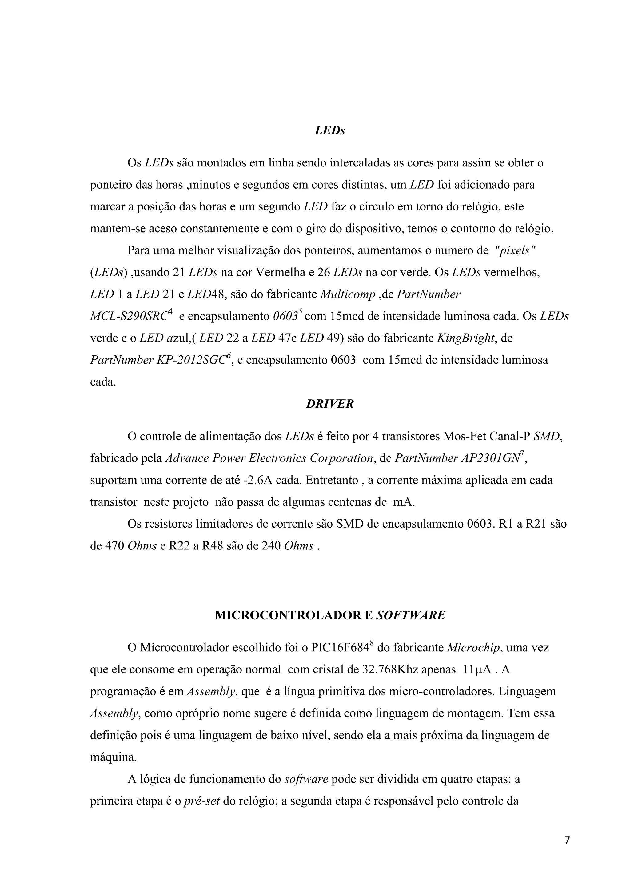 LEDs
Os LEDs são montados em linha sendo intercaladas as cores para assim se obter o
ponteiro das horas ,minutos e segundos em cores distintas, um LED foi adicionado para
marcar a posição das horas e um segundo LED faz o circulo em torno do relógio, este
mantem-se aceso constantemente e com o giro do dispositivo, temos o contorno do relógio.
Para uma melhor visualização dos ponteiros, aumentamos o numero de "pixels"
(LEDs) ,usando 21 LEDs na cor Vermelha e 26 LEDs na cor verde. Os LEDs vermelhos,
LED 1 a LED 21 e LED48, são do fabricante Multicomp ,de PartNumber
MCL-S290SRC4 e encapsulamento 06035 com 15mcd de intensidade luminosa cada. Os LEDs
verde e o LED azul,( LED 22 a LED 47e LED 49) são do fabricante KingBright, de
PartNumber KP-2012SGC6, e encapsulamento 0603 com 15mcd de intensidade luminosa
cada.
DRIVER
O controle de alimentação dos LEDs é feito por 4 transistores Mos-Fet Canal-P SMD,
fabricado pela Advance Power Electronics Corporation, de PartNumber AP2301GN7,
suportam uma corrente de até -2.6A cada. Entretanto , a corrente máxima aplicada em cada
transistor neste projeto não passa de algumas centenas de mA.
Os resistores limitadores de corrente são SMD de encapsulamento 0603. R1 a R21 são
de 470 Ohms e R22 a R48 são de 240 Ohms .

MICROCONTROLADOR E SOFTWARE
O Microcontrolador escolhido foi o PIC16F6848 do fabricante Microchip, uma vez
que ele consome em operação normal com cristal de 32.768Khz apenas 11µA . A
programação é em Assembly, que é a língua primitiva dos micro-controladores. Linguagem
Assembly, como opróprio nome sugere é definida como linguagem de montagem. Tem essa
definição pois é uma linguagem de baixo nível, sendo ela a mais próxima da linguagem de
máquina.
A lógica de funcionamento do software pode ser dividida em quatro etapas: a
primeira etapa é o pré-set do relógio; a segunda etapa é responsável pelo controle da
7

 