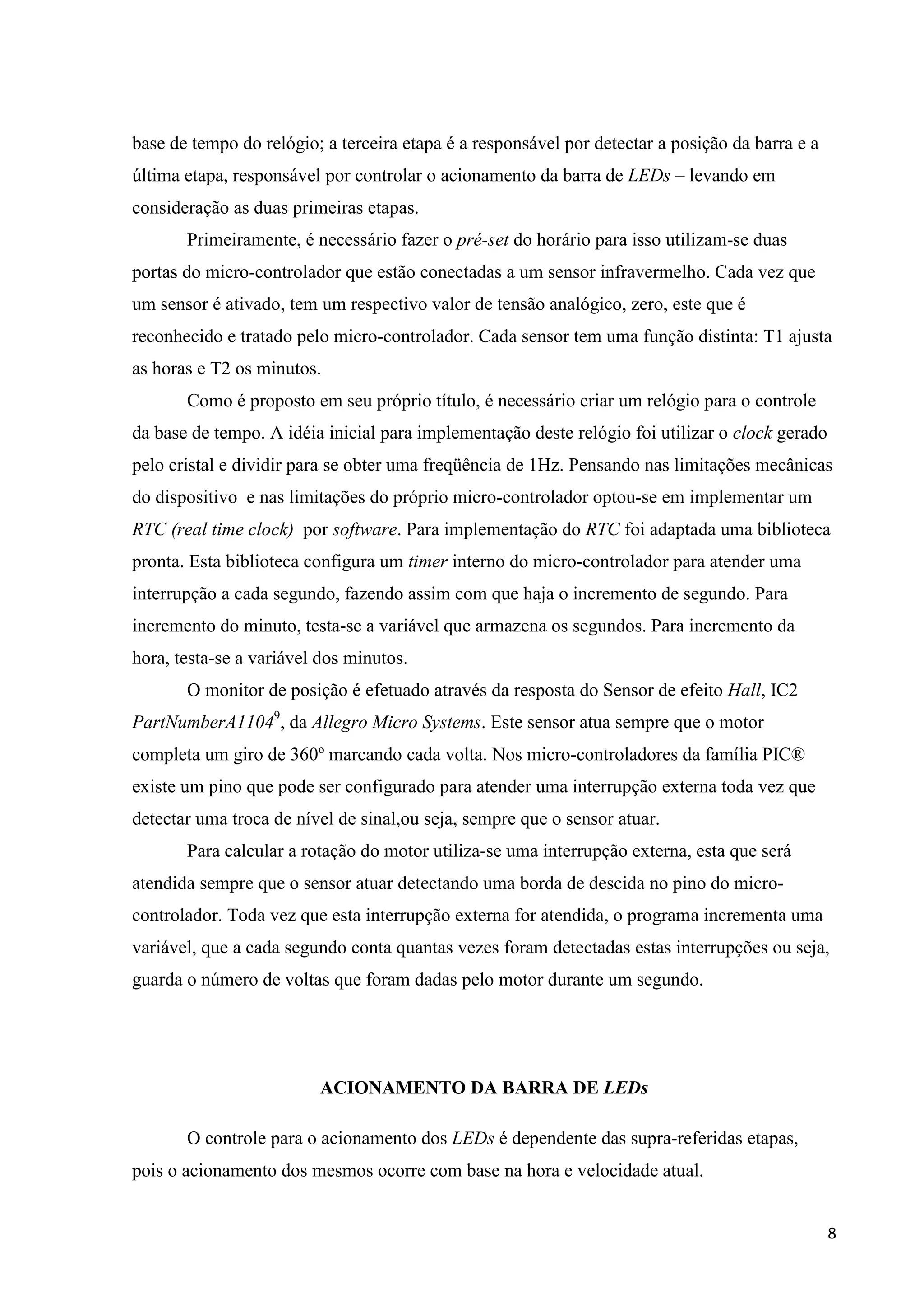 base de tempo do relógio; a terceira etapa é a responsável por detectar a posição da barra e a
última etapa, responsável por controlar o acionamento da barra de LEDs – levando em
consideração as duas primeiras etapas.
Primeiramente, é necessário fazer o pré-set do horário para isso utilizam-se duas
portas do micro-controlador que estão conectadas a um sensor infravermelho. Cada vez que
um sensor é ativado, tem um respectivo valor de tensão analógico, zero, este que é
reconhecido e tratado pelo micro-controlador. Cada sensor tem uma função distinta: T1 ajusta
as horas e T2 os minutos.
Como é proposto em seu próprio título, é necessário criar um relógio para o controle
da base de tempo. A idéia inicial para implementação deste relógio foi utilizar o clock gerado
pelo cristal e dividir para se obter uma freqüência de 1Hz. Pensando nas limitações mecânicas
do dispositivo e nas limitações do próprio micro-controlador optou-se em implementar um
RTC (real time clock) por software. Para implementação do RTC foi adaptada uma biblioteca
pronta. Esta biblioteca configura um timer interno do micro-controlador para atender uma
interrupção a cada segundo, fazendo assim com que haja o incremento de segundo. Para
incremento do minuto, testa-se a variável que armazena os segundos. Para incremento da
hora, testa-se a variável dos minutos.
O monitor de posição é efetuado através da resposta do Sensor de efeito Hall, IC2
PartNumberA11049, da Allegro Micro Systems. Este sensor atua sempre que o motor
completa um giro de 360º marcando cada volta. Nos micro-controladores da família PIC®
existe um pino que pode ser configurado para atender uma interrupção externa toda vez que
detectar uma troca de nível de sinal,ou seja, sempre que o sensor atuar.
Para calcular a rotação do motor utiliza-se uma interrupção externa, esta que será
atendida sempre que o sensor atuar detectando uma borda de descida no pino do microcontrolador. Toda vez que esta interrupção externa for atendida, o programa incrementa uma
variável, que a cada segundo conta quantas vezes foram detectadas estas interrupções ou seja,
guarda o número de voltas que foram dadas pelo motor durante um segundo.

ACIONAMENTO DA BARRA DE LEDs
O controle para o acionamento dos LEDs é dependente das supra-referidas etapas,
pois o acionamento dos mesmos ocorre com base na hora e velocidade atual.
8

 