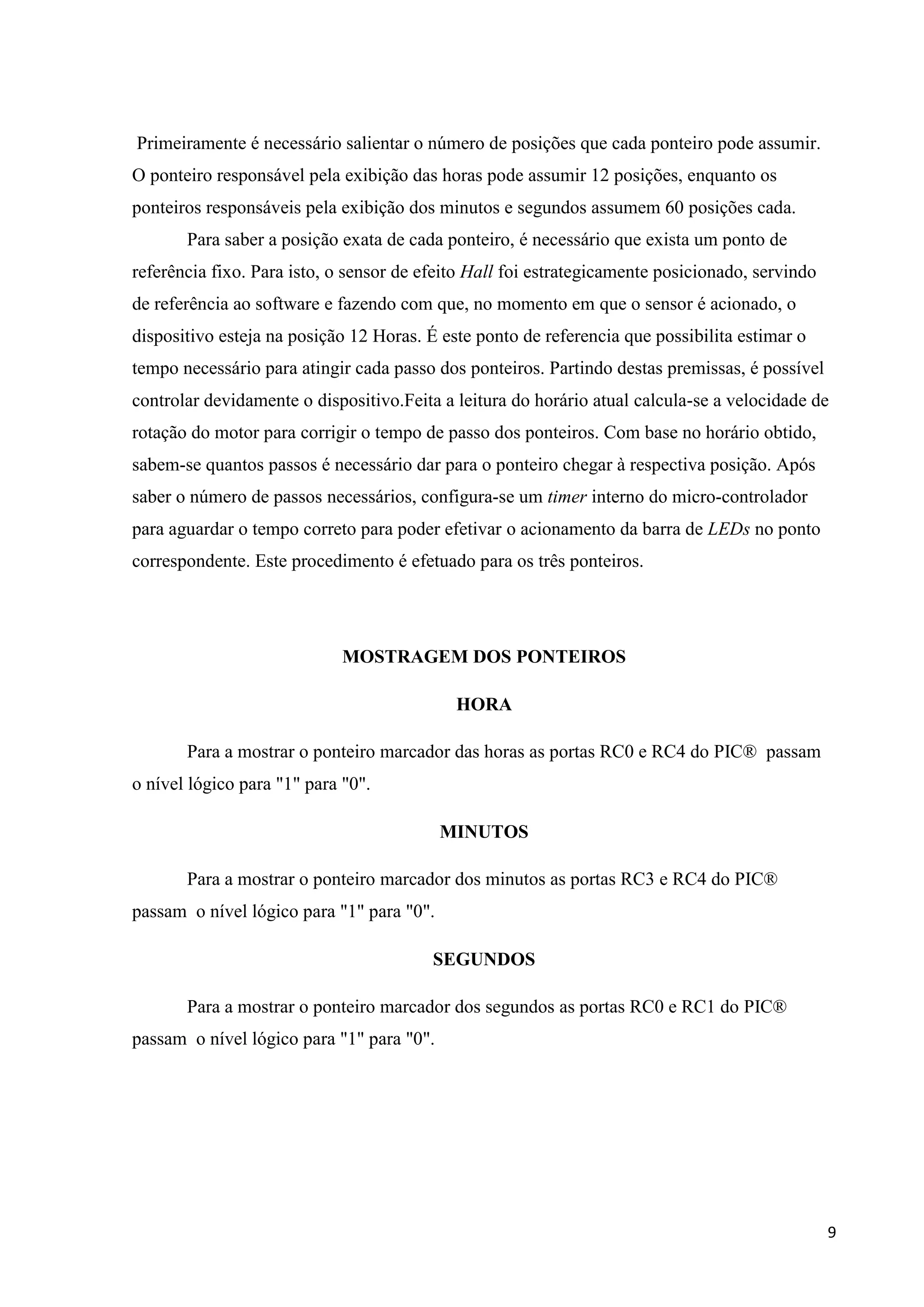 Primeiramente é necessário salientar o número de posições que cada ponteiro pode assumir.
O ponteiro responsável pela exibição das horas pode assumir 12 posições, enquanto os
ponteiros responsáveis pela exibição dos minutos e segundos assumem 60 posições cada.
Para saber a posição exata de cada ponteiro, é necessário que exista um ponto de
referência fixo. Para isto, o sensor de efeito Hall foi estrategicamente posicionado, servindo
de referência ao software e fazendo com que, no momento em que o sensor é acionado, o
dispositivo esteja na posição 12 Horas. É este ponto de referencia que possibilita estimar o
tempo necessário para atingir cada passo dos ponteiros. Partindo destas premissas, é possível
controlar devidamente o dispositivo.Feita a leitura do horário atual calcula-se a velocidade de
rotação do motor para corrigir o tempo de passo dos ponteiros. Com base no horário obtido,
sabem-se quantos passos é necessário dar para o ponteiro chegar à respectiva posição. Após
saber o número de passos necessários, configura-se um timer interno do micro-controlador
para aguardar o tempo correto para poder efetivar o acionamento da barra de LEDs no ponto
correspondente. Este procedimento é efetuado para os três ponteiros.

MOSTRAGEM DOS PONTEIROS
HORA
Para a mostrar o ponteiro marcador das horas as portas RC0 e RC4 do PIC® passam
o nível lógico para "1" para "0".
MINUTOS
Para a mostrar o ponteiro marcador dos minutos as portas RC3 e RC4 do PIC®
passam o nível lógico para "1" para "0".
SEGUNDOS
Para a mostrar o ponteiro marcador dos segundos as portas RC0 e RC1 do PIC®
passam o nível lógico para "1" para "0".

9

 