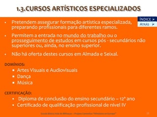 ÍNDICE 
   Pretendem assegurar formação artística especializada,                                  ATRÁS 
    preparando profissionais para diferentes ramos.
   Permitem a entrada no mundo do trabalho ou o
    prosseguimento de estudos em cursos pós - secundários não
    superiores ou, ainda, no ensino superior.
   Não há oferta destes cursos em Almada e Seixal.
DOMÍNIOS:
    Artes Visuais e Audiovisuais
       Dança
       Música
CERTIFICAÇÃO:
    Diploma de conclusão do ensino secundário – 12º ano
       Certificado de qualificação profissional de nível IV
                   Escola Básica Vale de Milhaços – Projeto Comenius “Windows on Europe”      15
 
