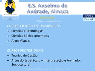 Site da escola                                   ÍNDICE 
                                                                                     Escolas
                                                                                   ESCOLAS
                            Oferta formativa 2012-13

CURSOS CIENTÍFICO HUMANÍSTICOS
 Ciências e Tecnologias

 Ciências Sócioeconómicas

 Artes Visuais



CURSOS PROFISSIONAIS
 Técnico de Gestão

 Artes do Espetáculo – Interpretação e Animador
  Sociocultural
           Escola Básica Vale de Milhaços – Projeto Comenius “Windows on Europe”       18
 