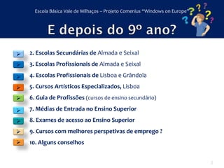 Escola Básica Vale de Milhaços – Projeto Comenius “Windows on Europe”




   2. Escolas Secundárias de Almada e Seixal
   3. Escolas Profissionais de Almada e Seixal

   4. Escolas Profissionais de Lisboa e Grândola

   5. Cursos Artísticos Especializados, Lisboa
   6. Guia de Profissões (cursos de ensino secundário)

   7. Médias de Entrada no Ensino Superior
   8. Exames de acesso ao Ensino Superior
   9. Cursos com melhores perspetivas de emprego ?
   10. Alguns conselhos


                                                                              2
 