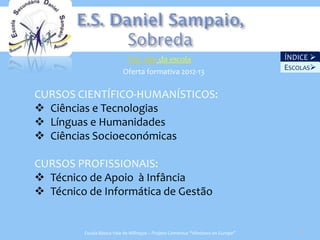 Ver site da escola                                   ÍNDICE 
                                                                                 ESCOLAS
                          Oferta formativa 2012-13

CURSOS CIENTÍFICO-HUMANÍSTICOS:
 Ciências e Tecnologias
 Línguas e Humanidades
 Ciências Socioeconómicas

CURSOS PROFISSIONAIS:
 Técnico de Apoio à Infância
 Técnico de Informática de Gestão


         Escola Básica Vale de Milhaços – Projeto Comenius “Windows on Europe”      22
 