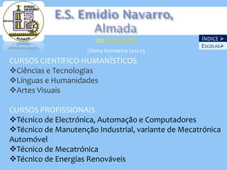 Ver site da escola          ÍNDICE 
                                                    ESCOLAS
                     Oferta formativa 2012-13
CURSOS CIENTíFICO-HUMANÍSTICOS
Ciências e Tecnologias
Línguas e Humanidades
Artes Visuais

CURSOS PROFISSIONAIS
Técnico de Electrónica, Automação e Computadores
Técnico de Manutenção Industrial, variante de Mecatrónica
Automóvel
Técnico de Mecatrónica
Técnico de Energias Renováveis
                                                       23
 