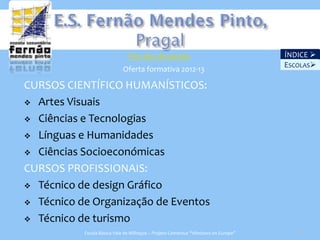 Ver site da escola                                   ÍNDICE 
                                                                                   ESCOLAS
                            Oferta formativa 2012-13

CURSOS CIENTÍFICO HUMANÍSTICOS:
 Artes Visuais

 Ciências e Tecnologias

 Línguas e Humanidades

 Ciências Socioeconómicas

CURSOS PROFISSIONAIS:
 Técnico de design Gráfico

 Técnico de Organização de Eventos

 Técnico de turismo
           Escola Básica Vale de Milhaços – Projeto Comenius “Windows on Europe”      24
 