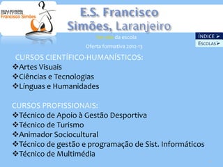 Ver site da escola          ÍNDICE 
                                                    ESCOLAS
                    Oferta formativa 2012-13

CURSOS CIENTÍFICO-HUMANÍSTICOS:
Artes Visuais
Ciências e Tecnologias
Línguas e Humanidades

CURSOS PROFISSIONAIS:
Técnico de Apoio à Gestão Desportiva
Técnico de Turismo
Animador Sociocultural
Técnico de gestão e programação de Sist. Informáticos
Técnico de Multimédia
                                                         25
 
