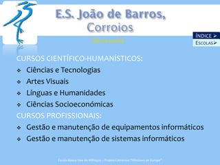 ÍNDICE 
                                 Site da escola
                                                                                   ESCOLAS

CURSOS CIENTÍFICO-HUMANÍSTICOS:
 Ciências e Tecnologias

 Artes Visuais

 Línguas e Humanidades

 Ciências Socioeconómicas

CURSOS PROFISSIONAIS:
 Gestão e manutenção de equipamentos informáticos

 Gestão e manutenção de sistemas informáticos


           Escola Básica Vale de Milhaços – Projeto Comenius “Windows on Europe”      26
 