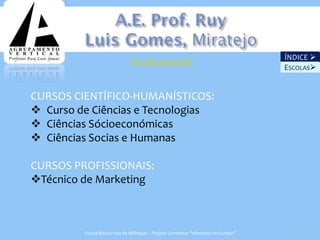 Ver site da escola                                 ÍNDICE 
                                                                                 ESCOLAS


CURSOS CIENTÍFICO-HUMANÍSTICOS:
 Curso de Ciências e Tecnologias
 Ciências Sócioeconómicas
 Ciências Socias e Humanas

CURSOS PROFISSIONAIS:
Técnico de Marketing



         Escola Básica Vale de Milhaços – Projeto Comenius “Windows on Europe”      30
 