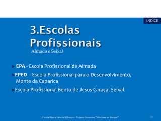 ÍNDICE




       Almada e Seixal


EPA - Escola Profissional de Almada
EPED – Escola Profissional para o Desenvolvimento,
Monte da Caparica
Escola Profissional Bento de Jesus Caraça, Seixal




            Escola Básica Vale de Milhaços – Projeto Comenius “Windows on Europe”    31
 