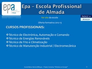 Ver site da escola                            ÍNDICE 
                                                                                      ATRÁS
                                   Oferta formativa 2012-13

CURSOS PROFISSIONAIS:

Técnico de Electrónica, Automação e Comando
Técnico de Energias Renováveis
Técnico de Frio e Climatização
Técnico de Manutenção Industrial / Electromecânica




             Escola Básica Vale de Milhaços – Projeto Comenius “Windows on Europe”      32
 