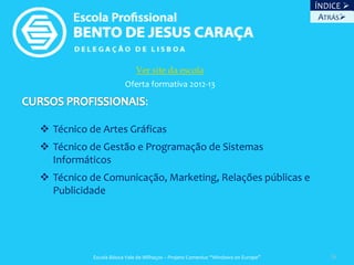 ÍNDICE 
                                                                                    ATRÁS




                            Ver site da escola
                        Oferta formativa 2012-13

                                :

 Técnico de Artes Gráficas
 Técnico de Gestão e Programação de Sistemas
  Informáticos
 Técnico de Comunicação, Marketing, Relações públicas e
  Publicidade




           Escola Básica Vale de Milhaços – Projeto Comenius “Windows on Europe”      36
 