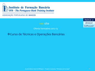 ÍNDICE 
                                  ver site                                           ATRÁS
                                                                                    E.PR.LIS
                         Oferta formativa 2012-13

Curso de Técnicas e Operações Bancárias




            Escola Básica Vale de Milhaços – Projeto Comenius “Windows on Europe”       38
 