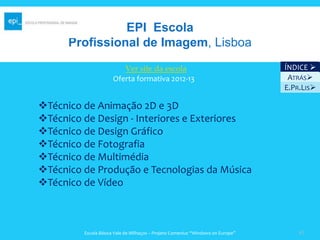 EPI Escola
      Profissional de Imagem, Lisboa
                         Ver site da escola                                      ÍNDICE 
                      Oferta formativa 2012-13                                    ATRÁS
                                                                                 E.PR.LIS

Técnico de Animação 2D e 3D
Técnico de Design - Interiores e Exteriores
Técnico de Design Gráfico
Técnico de Fotografia
Técnico de Multimédia
Técnico de Produção e Tecnologias da Música
Técnico de Vídeo



         Escola Básica Vale de Milhaços – Projeto Comenius “Windows on Europe”       41
 
