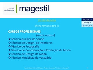Ver site da escola                                 ÍNDICE 
                                                                                   ATRÁS
                          Oferta formativa 2012-13                                E.PR.LIS



                     (entre outros)
Técnico Auxiliar de Saúde
Técnico de Design de Interiores
Técnico de Fotografia
Técnico de Coordenação e Produção de Moda
Técnico de Design de Moda
Técnico Modelista de Vestuário


          Escola Básica Vale de Milhaços – Projeto Comenius “Windows on Europe”       42
 