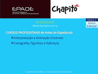 ÍNDICE 
                        Ver site da escola
                                                                                   ATRÁS
                   Oferta formativa 2012-13                                       E.PR.LIS



Interpretação e Animação Circenses
Cenografia, Figurinos e Adereços




          Escola Básica Vale de Milhaços – Projeto Comenius “Windows on Europe”       43
 