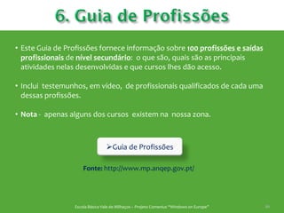 • Este Guia de Profissões fornece informação sobre 100 profissões e saídas
  profissionais de nível secundário: o que são, quais são as principais
  atividades nelas desenvolvidas e que cursos lhes dão acesso.

• Inclui testemunhos, em vídeo, de profissionais qualificados de cada uma
  dessas profissões.

• Nota - apenas alguns dos cursos existem na nossa zona.



                                 Guia de Profissões

                     Fonte: http://www.mp.anqep.gov.pt/




                 Escola Básica Vale de Milhaços – Projeto Comenius “Windows on Europe”   46
 