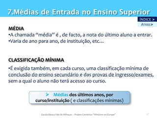7.Médias de Entrada no Ensino Superior
                                                                                       ÍNDICE 
                                                                                        ATRÁS
MÉDIA
•A chamada “média” é , de facto, a nota do último aluno a entrar.
•Varia de ano para ano, de instituição, etc…


CLASSIFICAÇÃO MÍNIMA
•É exigida também, em cada curso, uma classificação mínima de
conclusão do ensino secundário e das provas de ingresso/exames,
sem a qual o aluno não terá acesso ao curso.

                  Médias dos últimos anos, por
            curso/instituição ( e classificações mínimas)

               Escola Básica Vale de Milhaços – Projeto Comenius “Windows on Europe”      47
 