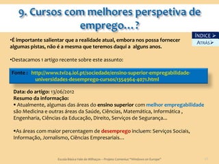 ÍNDICE 
•É importante salientar que a realidade atual, embora nos possa fornecer                     ATRÁS
algumas pistas, não é a mesma que teremos daqui a alguns anos.

•Destacamos 1 artigo recente sobre este assunto:

Fonte : http://www.tvi24.iol.pt/sociedade/ensino-superior-empregabilidade-
         universidades-desemprego-cursos/1354964-4071.html

 Data: do artigo: 13/06/2012
 Resumo da informação:
  Atualmente, algumas das áreas do ensino superior com melhor empregabilidade
 são Medicina e outras áreas da Saúde, Ciências, Matemática, Informática ,
 Engenharia, Ciências da Educação, Direito, Serviços de Segurança...

 As áreas com maior percentagem de desemprego incluem: Serviços Sociais,
 Informação, Jornalismo, Ciências Empresariais…


                    Escola Básica Vale de Milhaços – Projeto Comenius “Windows on Europe”      49
 