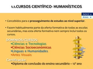ÍNDICE 
                                                               ATRÁS 
• Concebidos para o prosseguimento de estudos ao nível superior.

• Fazem habitualmente parte da oferta formativa de todas as escolas
  secundárias, mas esta oferta formativa nem sempre inclui todos os
  cursos.

DOMÍNIOS/CURSOS:
  Ciências e Tecnologias
  Ciências Socioeconómicas
  Línguas e Humanidades
  Artes Visuais
Certificação:
  Diploma de conclusão do ensino secundário – 12º ano
                                                                      5
 