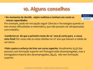 ÍNDICE 
• No momento de decidir, sejam realistas e tenham em conta as
                                                                      ATRÁS
  vossas capacidades.
Por exemplo, pode ser má opção seguir Ciências e Tecnologias quando se
tem muitas dificuldades a matemática, que não possam ser ultrapassadas
com trabalho.

•Lembrem-se de que o primeiro teste do 10.º ano já conta para a vossa
nota final! Por vezes são as notas obtidas no 10º ano que baixam a média de
um aluno.

•Vale a pena o esforço de tirar um curso superior. Atualmente 10,5% das
pessoas com formação superior em Portugal estão desempregadas, mas a
esmagadora maioria dos desempregados, 89,5%, não tem formação
superior.


                  Escola Básica Vale de Milhaços – Projeto Comenius “Windows on Europe”      50
 