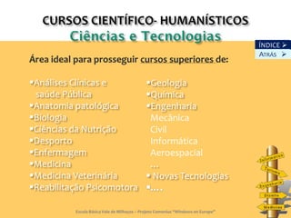 ÍNDICE 
                                                                                   ATRÁS 
Área ideal para prosseguir cursos superiores de:

Análises Clínicas e                         Geologia
 saúde Pública                               Química
Anatomia patológica                         Engenharia
Biologia                                     Mecânica
Ciências da Nutrição                         Civil
Desporto                                     Informática
Enfermagem                                   Aeroespacial
Medicina                                     …
Medicina Veterinária                         Novas Tecnologias
Reabilitação Psicomotora

           Escola Básica Vale de Milhaços – Projeto Comenius “Windows on Europe”       6
 