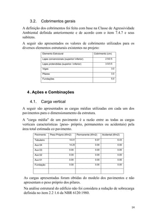 14
3.2. Cobrimentos gerais
A definição dos cobrimentos foi feita com base na Classe de Agressividade
Ambiental definida anteriormente e de acordo com o item 7.4.7 e seus
subitens.
A seguir são apresentados os valores de cobrimento utilizados para os
diversos elementos estruturais existentes no projeto:
Elemento Estrutural Cobrimento (cm)
Lajes convencionais (superior/ inferior) 2.5/2.5
Lajes protendidas (superior / inferior) 3.5/3.5
Vigas 3.0
Pilares 3.0
Fundações 5.0
4 . Ações e Combinações
4.1. Carga vertical
A seguir são apresentados as cargas médias utilizadas em cada um dos
pavimentos para o dimensionamento da estrutura.
A "carga média" de um pavimento é a razão entre as todas as cargas
verticais características {peso- próprio, permanentes ou acidentais) pela
área total estimada co pavimento.
Pavimento Peso Próprio (tf/m2) Permanente (tf/m2) Acidental (tf/m2)
Tabuleiro 14.41 6.07 6.43
Aux 04 14.25 0.00 0.00
Aux 03 0.00 0.00 0.00
Aux 02 0.00 0.00 0.00
Aux 01 0.00 0.00 0.00
Fundação 0.00 0.00 0.00
As cargas apresentadas foram obtidas do modelo dos pavimentos e não
apresentam o peso próprio dos pilares.
Na análise estrutural do edifício não foi considera a redução de sobrecarga
definida no item 2.2 1.6 da NBR 6120:1980.
 