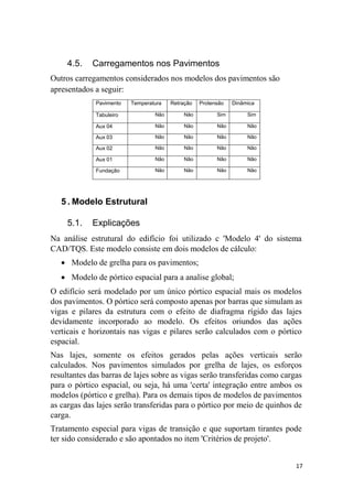 17
4.5. Carregamentos nos Pavimentos
Outros carregamentos considerados nos modelos dos pavimentos são
apresentados a seguir:
Pavimento Temperatura Retração Protensão Dinâmica
Tabuleiro Não Não Sim Sim
Aux 04 Não Não Não Não
Aux 03 Não Não Não Não
Aux 02 Não Não Não Não
Aux 01 Não Não Não Não
Fundação Não Não Não Não
5 . Modelo Estrutural
5.1. Explicações
Na análise estrutural do edifício foi utilizado c 'Modelo 4' do sistema
CAD/TQS. Este modelo consiste em dois modelos de cálculo:
 Modelo de grelha para os pavimentos;
 Modelo de pórtico espacial para a analise global;
O edifício será modelado por um único pórtico espacial mais os modelos
dos pavimentos. O pórtico será composto apenas por barras que simulam as
vigas e pilares da estrutura com o efeito de diafragma rígido das lajes
devidamente incorporado ao modelo. Os efeitos oriundos das ações
verticais e horizontais nas vigas e pilares serão calculados com o pórtico
espacial.
Nas lajes, somente os efeitos gerados pelas ações verticais serão
calculados. Nos pavimentos simulados por grelha de lajes, os esforços
resultantes das barras de lajes sobre as vigas serão transferidas como cargas
para o pórtico espacial, ou seja, há uma 'certa' integração entre ambos os
modelos (pórtico e grelha). Para os demais tipos de modelos de pavimentos
as cargas das lajes serão transferidas para o pórtico por meio de quinhos de
carga.
Tratamento especial para vigas de transição e que suportam tirantes pode
ter sido considerado e são apontados no item 'Critérios de projeto'.
 