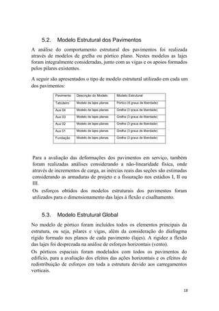 18
5.2. Modelo Estrutural dos Pavimentos
A análise do comportamento estrutural dos pavimentos foi realizada
através de modelos de grelha ou pórtico plano. Nestes modelos as lajes
foram integralmente consideradas, junto com as vigas e os apoios formados
pelos pilares existentes.
A seguir são apresentados o tipo de modelo estrutural utilizado em cada um
dos pavimentos:
Pavimento Descrição do Modelo Modelo Estrutural
Tabuleiro Modelo de lajes planas Pórtico (6 graus de liberdade)
Aux 04 Modelo de lajes planas Grelha (3 qraus de liberdade)
Aux 03 Modelo de lajes planas Grelha (3 graus de liberdade)
Aux 02 Modelo de lajes planas Grelha (3 graus de liberdade)
Aux 01 Modelo de lajes planas Grelha (3 graus de liberdade)
Fundação Modelo de lajes planas Grelha (3 graus de liberdade)
Para a avaliação das deformações dos pavimentos em serviço, também
foram realizadas análises considerando a não-linearidade física, onde
através de incrementos de carga, as inércias reais das seções são estimadas
considerando as armaduras de projeto e a fissuração nos estádios I, II ou
III.
Os esforços obtidos dos modelos estruturais dos pavimentos foram
utilizados para o dimensionamento das lajes á flexão e cisalhamento.
5.3. Modelo Estrutural Global
No modelo de pórtico foram incluídos todos os elementos principais da
estrutura, ou seja, pilares e vigas, além da consideração do diafragma
rígido formado nos planos de cada pavimento (lajes). A rigidez a flexão
das lajes foi desprezada na análise de esforços horizontais (vento).
Os pórticos espaciais foram modelados com todos os pavimentos do
edifício, para a avaliação dos efeitos das ações horizontais e os efeitos de
redistribuição de esforços em toda a estrutura devido aos carregamentos
verticais.
 
