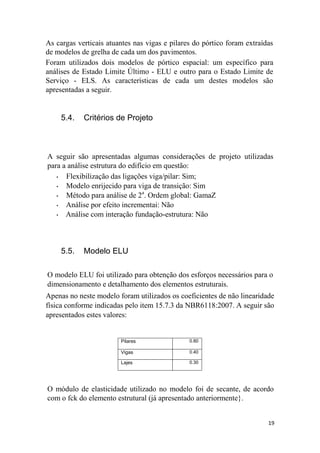 19
As cargas verticais atuantes nas vigas e pilares do pórtico foram extraídas
de modelos de grelha de cada um dos pavimentos.
Foram utilizados dois modelos de pórtico espacial: um específico para
análises de Estado Limite Último - ELU e outro para o Estado Limite de
Serviço - ELS. As características de cada um destes modelos são
apresentadas a seguir.
5.4. Critérios de Projeto
A seguir são apresentadas algumas considerações de projeto utilizadas
para a análise estrutura do edifício em questão:
• Flexibilização das ligações viga/pilar: Sim;
• Modelo enrijecido para viga de transição: Sim
• Método para análise de 2a
. Ordem global: GamaZ
• Análise por efeito incrementai: Não
• Análise com interação fundação-estrutura: Não
5.5. Modelo ELU
O modelo ELU foi utilizado para obtenção dos esforços necessários para o
dimensionamento e detalhamento dos elementos estruturais.
Apenas no neste modelo foram utilizados os coeficientes de não linearidade
física conforme indicadas pelo item 15.7.3 da NBR6118:2007. A seguir são
apresentados estes valores:
Pilares 0.80
Vigas 0.40
Lajes 0.30
O módulo de elasticidade utilizado no modelo foi de secante, de acordo
com o fck do elemento estrutural (já apresentado anteriormente}.
 