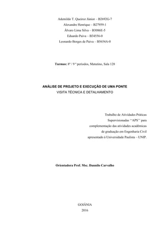 Ademildo T. Queiroz Júnior – B2692G-7
Alexandre Henrique – B27959-1
Álvaro Lima Silva – B3086E-5
Eduardo Paiva – B34556-0
Leonardo Borges de Paiva – B5654A-0
Turmas: 8º / 9 º períodos, Matutino, Sala 128
ANÁLISE DE PROJETO E EXECUÇÃO DE UMA PONTE
VISITA TÉCNICA E DETALHAMENTO
Trabalho de Atividades Práticas
Supervisionadas ‘‘APS’’ para
complementação das atividades acadêmicas
de graduação em Engenharia Civil
apresentado à Universidade Paulista – UNIP.
Orientadora Prof. Msc. Dannilo Carvalho
GOIÂNIA
2016
 
