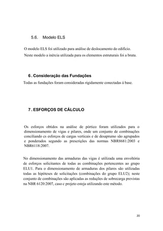 20
5.6. Modelo ELS
O modelo ELS foi utilizado para análise de deslocamento do edifício.
Neste modelo a inércia utilizada para os elementos estruturais foi a bruta.
6 . Consideração das Fundações
Todas as fundações foram consideradas rigidamente conectadas á base.
7 . ESFORÇOS DE CÁLCULO
Os esforços obtidos na análise de pórtico foram utilizados para o
dimensionamento de vigas e pilares, onde um conjunto de combinações
conciliando cs esforços de cargas verticais e de desaprumo são agrupados
e ponderados segundo as prescrições das normas NBR8681:2003 e
NBR6118:2007.
No dimensionamento das armaduras das vigas é utilizada uma envoltória
de esforços solicitantes de todas as combinações pertencentes ao grupo
ELU1. Para o dimensionamento de armaduras dos pilares são utilizadas
todas as hipóteses de solicitações (combinações do grupo ELU2); neste
conjunto de combinações são aplicadas as reduções de sobrecarga previstas
na NBR 6120:2007, caso c projeto esteja utilizando este método.
 