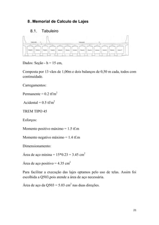 21
8 . Memorial de Calculo de Lajes
8.1. Tabuleiro
Dados: Seção - h = 15 cm,
Composta por 13 vãos de 1,00m e dois balanços de 0,50 m cada, todos com
continuidade.
Carregamentos:
Permanente = 0.2 tf/m2
Acidental = 0.5 tf/m2
TREM TIPO 45
Esforços:
Momento positivo máximo = 1.5 tf.m
Momento negativo máximo = 1.4 tf.m
Dimensionamento:
Área de aço minina = 15*0.23 = 3.45 cm2
Área de aço positivo = 4.35 cmJ
Para facilitar a execução das lajes optamos pelo uso de telas. Assim foi
escolhida a Q503,pois atende a área de aço necessária.
Área de aço da Q503 = 5.03 cm2
nas duas direções.
 