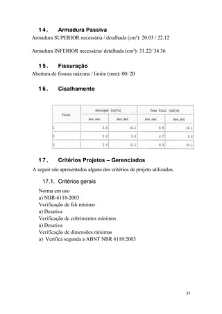 27
1 4 . Armadura Passiva
Armadura SUPERIOR necessária / detalhada (cm²): 20.03 / 22.12
Armadura INFERIOR necessária/ detalhada (cm²): 31.22/ 34.36
1 5 . Fissuração
Abertura de fissura máxima / limite (mm): 00/ 20
1 6 . Cisalhamento
1 7 . Critérios Projetos – Gerenciados
A seguir são apresentados alguns dos critérios de projeto utilizados.
17.1. Critérios gerais
Norma em uso
a) NBR-6118-2003
Verificação de fck mínimo
a) Desativa
Verificação de cobrimentos mínimos
a) Desativa
Verificação de dimensões mínimas
a) Verifica segunda a ABNT NBR 6118:2003
 